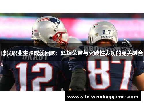 球员职业生涯成就回顾:辉煌荣誉与突破性表现的完美融合 球员职业生涯成就回顾:辉煌荣誉与突破性表现的完美融合