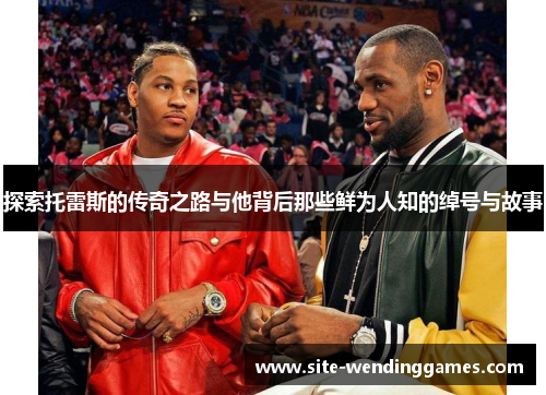 探索托雷斯的传奇之路与他背后那些鲜为人知的绰号与故事